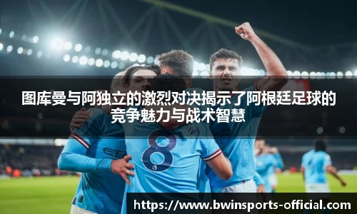 图库曼与阿独立的激烈对决揭示了阿根廷足球的竞争魅力与战术智慧