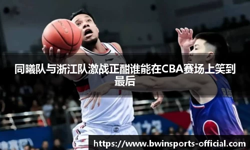 同曦队与浙江队激战正酣谁能在CBA赛场上笑到最后